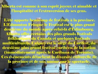 Alberta est connue à son esprit joyeux et aimable et
     l'hospitalité et l'extraversion de ses gens.

 L'été apporte beaucoup de festivals à la province.
 L'Edmonton Fringue le Festival est le plus grand
 deuxième du monde après celui-là d'Édimbourg.
  Alberta offre certains des plus grands festivals
   folkloriques du Canada et quelques festivals
multiculturels. Calgary est le siège du Carifest, du
deuxième plus grand festival caribéen de la nation
 (immédiatement après le Caribana de Toronto).
Ces événements détachent la diversité culturelle de
   la province et de son amour par le spectacle.
 