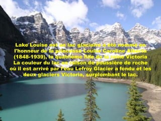 Lake Louise est un lac glaciaire a été nommé en
 l'honneur de la princesse Louise Caroline Alberta
 (1848-1939), la quatrième fille de la reine Victoria
 La couleur du lac en raison de poussière de roche
où il est arrivé par l'eau Lefroy Glacier a fondu et les
      deux glaciers Victoria, surplombant le lac.
 