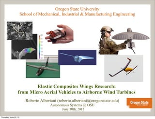 Oregon State University
School of Mechanical, Industrial & Manufacturing Engineering
Elastic Composites Wings Research:
from Micro Aerial Vehicles to Airborne Wind Turbines
Roberto Albertani (roberto.albertani@oregonstate.edu)
Autonomous Systems @ OSU
June 30th, 2015
Peter Ifju
University of Florida
Z Y
X
Thursday, June 25, 15
 