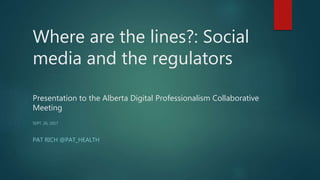 Where are the lines?: Social
media and the regulators
Presentation to the Alberta Digital Professionalism Collaborative
Meeting
SEPT. 26, 2017
PAT RICH @PAT_HEALTH
 