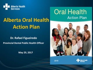 Alberta Oral Health
Action Plan
May 29, 2017
Dr. Rafael Figueiredo
Provincial Dental Public Health Officer
 