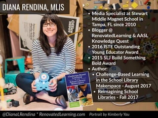 @DianaLRendina * RenovatedLearning.com
DIANA RENDINA, MLIS
• Media Specialist at Stewart
Middle Magnet School in
Tampa, FL since 2010
• Blogger @
RenovatedLearning & AASL
Knowledge Quest
• 2016 ISTE Outstanding
Young Educator Award
• 2015 SLJ Build Something
Bold Award
• Author:
• Challenge-Based Learning
in the School Library
Makerspace - August 2017
• Reimagining School
Libraries - Fall 2017
Portrait by Kimberly Yau
 