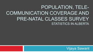 POPULATION, TELE-
COMMUNICATION COVERAGE AND
PRE-NATAL CLASSES SURVEY
STATISTICS IN ALBERTA
Vijaya Sawant
 