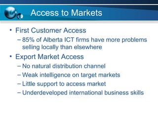 Access to Markets <ul><li>First Customer Access </li></ul><ul><ul><li>85% of Alberta ICT firms have more problems selling ...