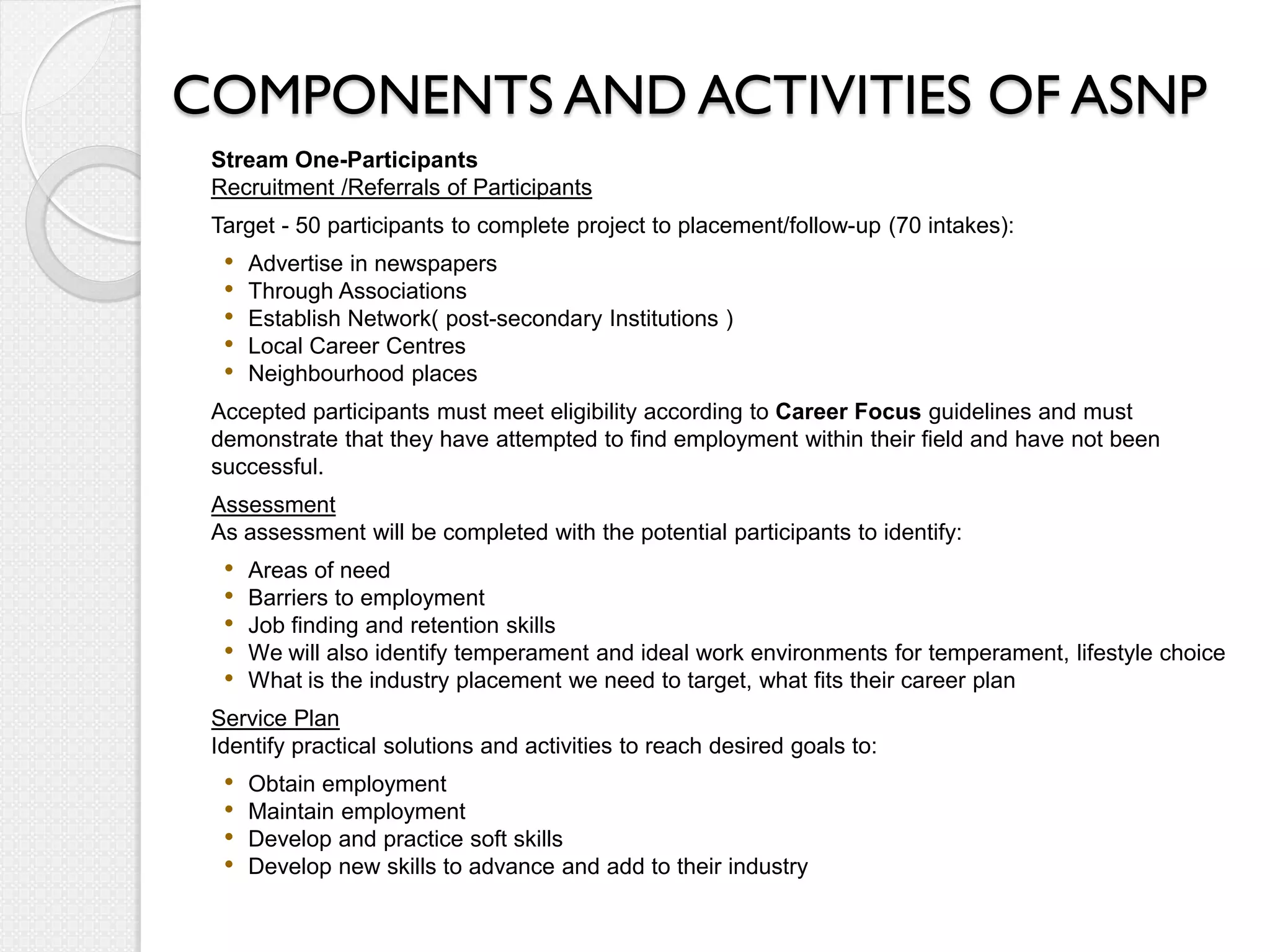 COMPONENTS AND ACTIVITIES OF ASNP
 Stream One-Participants
 Recruitment /Referrals of Participants
 Target - 50 participants to complete project to placement/follow-up (70 intakes):
  •   Advertise in newspapers
  •   Through Associations
  •   Establish Network( post-secondary Institutions )
  •   Local Career Centres
  •   Neighbourhood places
 Accepted participants must meet eligibility according to Career Focus guidelines and must
 demonstrate that they have attempted to find employment within their field and have not been
 successful.
 Assessment
 As assessment will be completed with the potential participants to identify:
  •   Areas of need
  •   Barriers to employment
  •   Job finding and retention skills
  •   We will also identify temperament and ideal work environments for temperament, lifestyle choice
  •   What is the industry placement we need to target, what fits their career plan
 Service Plan
 Identify practical solutions and activities to reach desired goals to:
  •   Obtain employment
  •   Maintain employment
  •   Develop and practice soft skills
  •   Develop new skills to advance and add to their industry
 