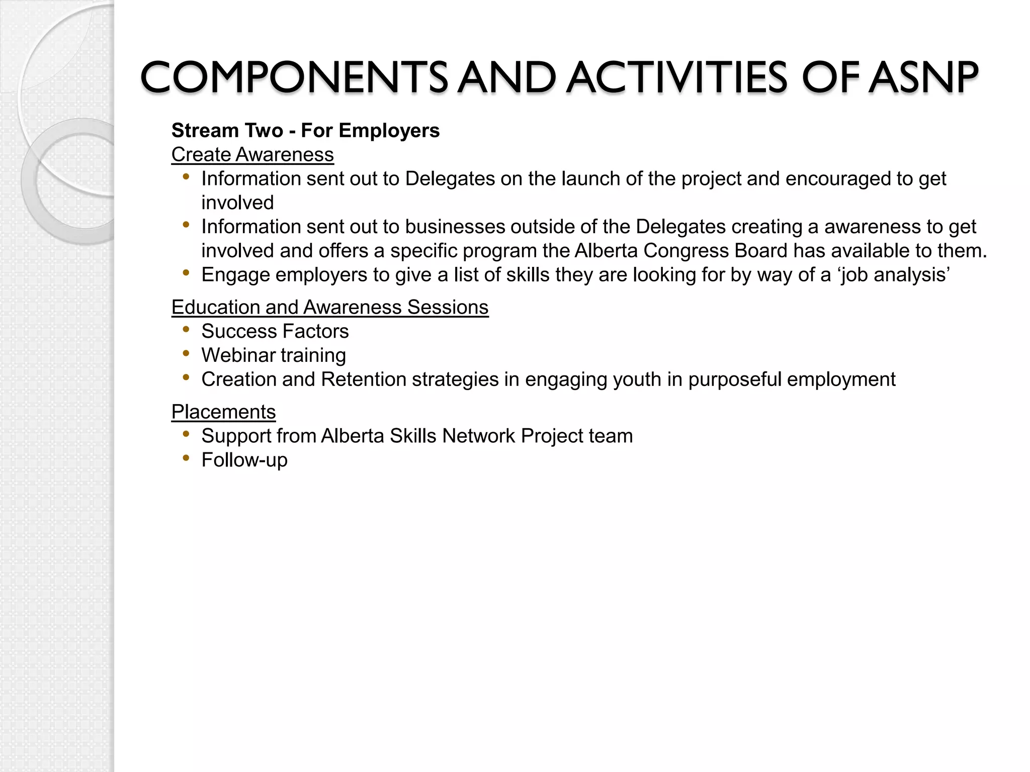 COMPONENTS AND ACTIVITIES OF ASNP
 Stream Two - For Employers
 Create Awareness
  • Information sent out to Delegates on the launch of the project and encouraged to get
    involved
  • Information sent out to businesses outside of the Delegates creating a awareness to get
    involved and offers a specific program the Alberta Congress Board has available to them.
  • Engage employers to give a list of skills they are looking for by way of a ‘job analysis’
 Education and Awareness Sessions
  • Success Factors
  • Webinar training
  • Creation and Retention strategies in engaging youth in purposeful employment
 Placements
  • Support from Alberta Skills Network Project team
  • Follow-up
 