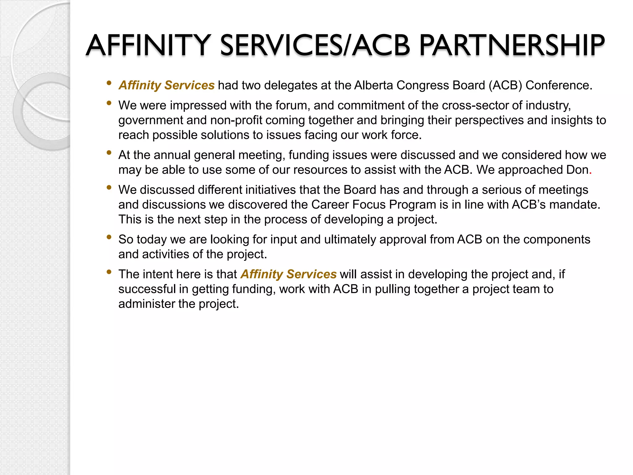 AFFINITY SERVICES/ACB PARTNERSHIP
 •   Affinity Services had two delegates at the Alberta Congress Board (ACB) Conference.
 •   We were impressed with the forum, and commitment of the cross-sector of industry,
     government and non-profit coming together and bringing their perspectives and insights to
     reach possible solutions to issues facing our work force.
 •   At the annual general meeting, funding issues were discussed and we considered how we
     may be able to use some of our resources to assist with the ACB. We approached Don.
 •   We discussed different initiatives that the Board has and through a serious of meetings
     and discussions we discovered the Career Focus Program is in line with ACB’s mandate.
     This is the next step in the process of developing a project.
 •   So today we are looking for input and ultimately approval from ACB on the components
     and activities of the project.
 •   The intent here is that Affinity Services will assist in developing the project and, if
     successful in getting funding, work with ACB in pulling together a project team to
     administer the project.
 