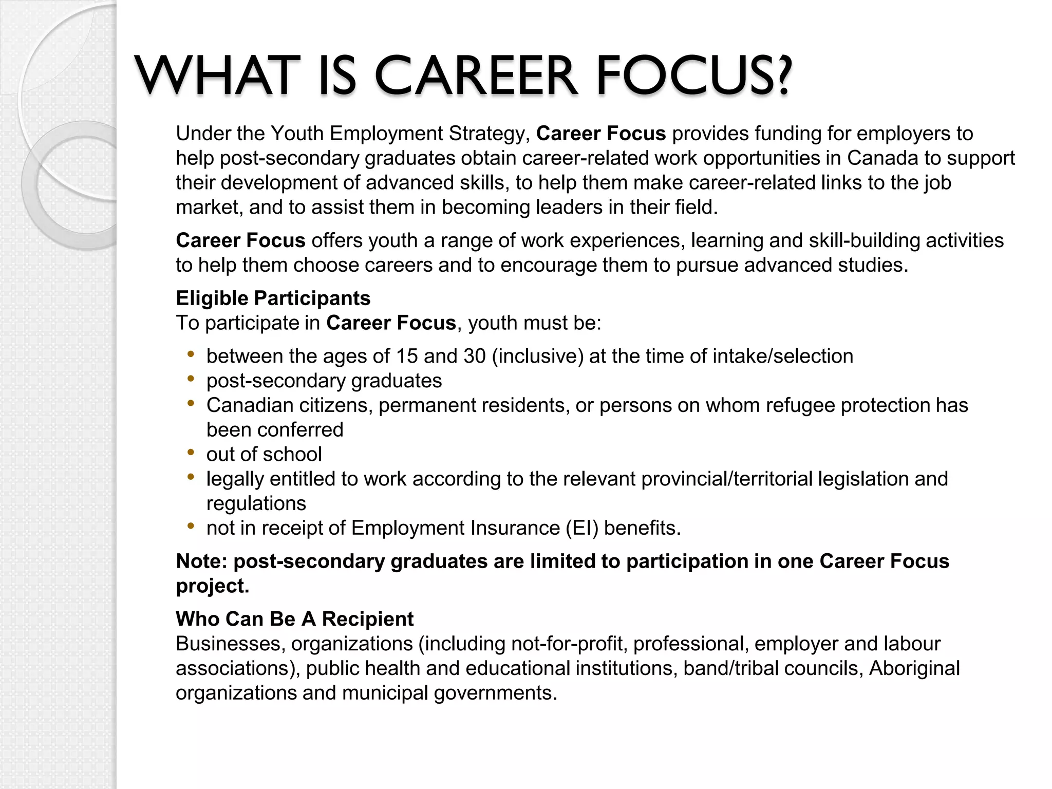 WHAT IS CAREER FOCUS?
 Under the Youth Employment Strategy, Career Focus provides funding for employers to
 help post-secondary graduates obtain career-related work opportunities in Canada to support
 their development of advanced skills, to help them make career-related links to the job
 market, and to assist them in becoming leaders in their field.
 Career Focus offers youth a range of work experiences, learning and skill-building activities
 to help them choose careers and to encourage them to pursue advanced studies.
 Eligible Participants
 To participate in Career Focus, youth must be:
  • between the ages of 15 and 30 (inclusive) at the time of intake/selection
  • post-secondary graduates
  • Canadian citizens, permanent residents, or persons on whom refugee protection has
      been conferred
  •   out of school
  •   legally entitled to work according to the relevant provincial/territorial legislation and
      regulations
  •   not in receipt of Employment Insurance (EI) benefits.
 Note: post-secondary graduates are limited to participation in one Career Focus
 project.
 Who Can Be A Recipient
 Businesses, organizations (including not-for-profit, professional, employer and labour
 associations), public health and educational institutions, band/tribal councils, Aboriginal
 organizations and municipal governments.
 