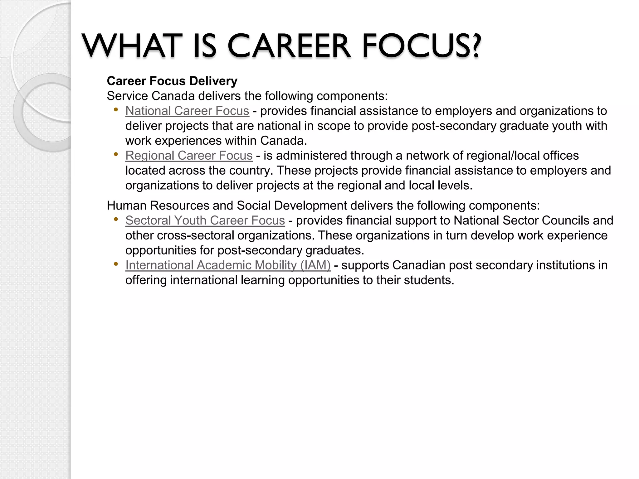 WHAT IS CAREER FOCUS?
 Career Focus Delivery
 Service Canada delivers the following components:
  • National Career Focus - provides financial assistance to employers and organizations to
    deliver projects that are national in scope to provide post-secondary graduate youth with
    work experiences within Canada.
  • Regional Career Focus - is administered through a network of regional/local offices
    located across the country. These projects provide financial assistance to employers and
    organizations to deliver projects at the regional and local levels.
 Human Resources and Social Development delivers the following components:
  • Sectoral Youth Career Focus - provides financial support to National Sector Councils and
    other cross-sectoral organizations. These organizations in turn develop work experience
    opportunities for post-secondary graduates.
  • International Academic Mobility (IAM) - supports Canadian post secondary institutions in
    offering international learning opportunities to their students.
 