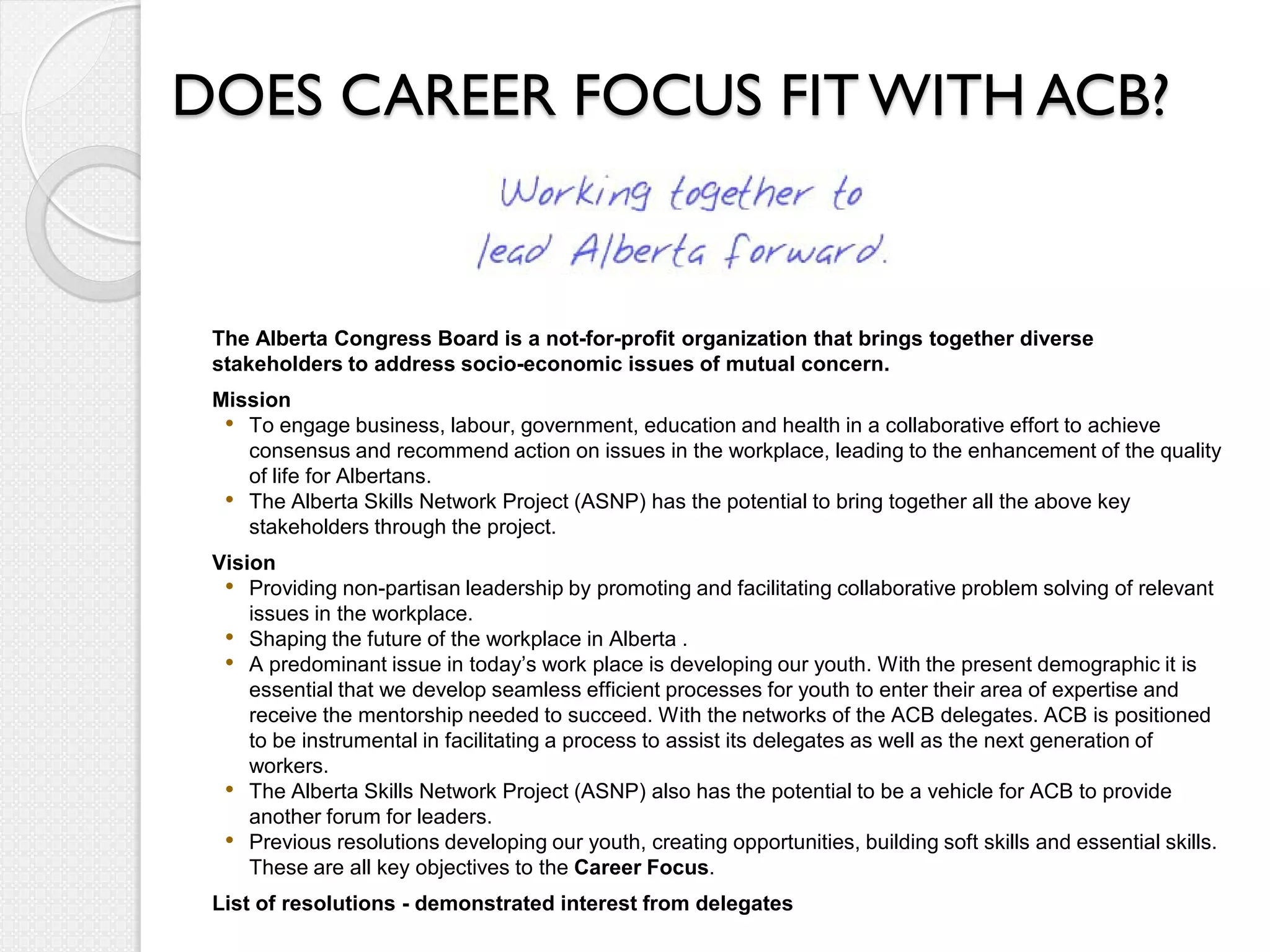 DOES CAREER FOCUS FIT WITH ACB?


 The Alberta Congress Board is a not-for-profit organization that brings together diverse
 stakeholders to address socio-economic issues of mutual concern.
 Mission
  • To engage business, labour, government, education and health in a collaborative effort to achieve
    consensus and recommend action on issues in the workplace, leading to the enhancement of the quality
    of life for Albertans.
  • The Alberta Skills Network Project (ASNP) has the potential to bring together all the above key
    stakeholders through the project.
 Vision
  • Providing non-partisan leadership by promoting and facilitating collaborative problem solving of relevant
     issues in the workplace.
  • Shaping the future of the workplace in Alberta .
  • A predominant issue in today’s work place is developing our youth. With the present demographic it is
     essential that we develop seamless efficient processes for youth to enter their area of expertise and
     receive the mentorship needed to succeed. With the networks of the ACB delegates. ACB is positioned
     to be instrumental in facilitating a process to assist its delegates as well as the next generation of
     workers.
  • The Alberta Skills Network Project (ASNP) also has the potential to be a vehicle for ACB to provide
     another forum for leaders.
  • Previous resolutions developing our youth, creating opportunities, building soft skills and essential skills.
     These are all key objectives to the Career Focus.
 List of resolutions - demonstrated interest from delegates
 