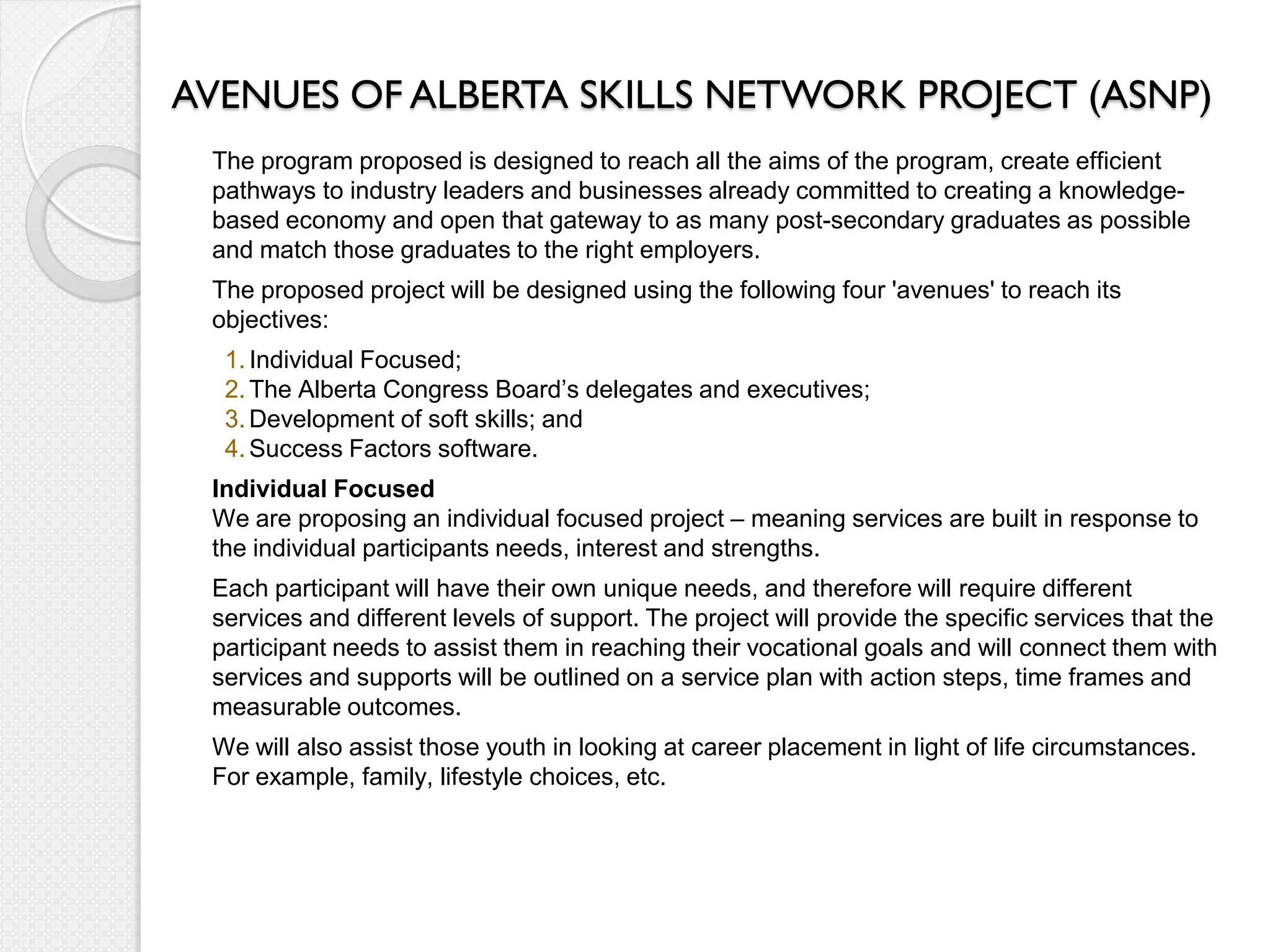 AVENUES OF ALBERTA SKILLS NETWORK PROJECT (ASNP)
 The program proposed is designed to reach all the aims of the program, create efficient
 pathways to industry leaders and businesses already committed to creating a knowledge-
 based economy and open that gateway to as many post-secondary graduates as possible
 and match those graduates to the right employers.
 The proposed project will be designed using the following four 'avenues' to reach its
 objectives:
  1. Individual Focused;
  2. The Alberta Congress Board’s delegates and executives;
  3. Development of soft skills; and
  4. Success Factors software.
 Individual Focused
 We are proposing an individual focused project – meaning services are built in response to
 the individual participants needs, interest and strengths.
 Each participant will have their own unique needs, and therefore will require different
 services and different levels of support. The project will provide the specific services that the
 participant needs to assist them in reaching their vocational goals and will connect them with
 services and supports will be outlined on a service plan with action steps, time frames and
 measurable outcomes.
 We will also assist those youth in looking at career placement in light of life circumstances.
 For example, family, lifestyle choices, etc.
 