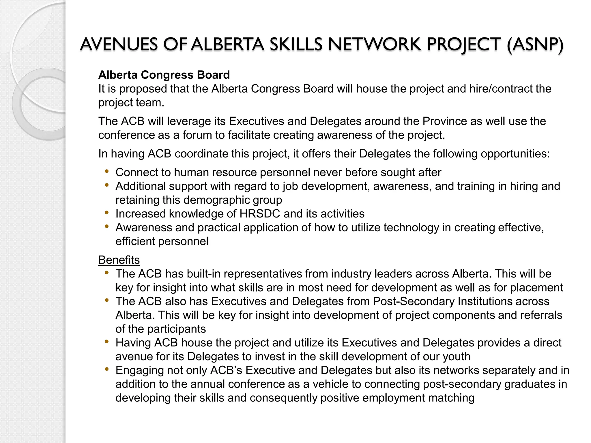 AVENUES OF ALBERTA SKILLS NETWORK PROJECT (ASNP)
 Alberta Congress Board
 It is proposed that the Alberta Congress Board will house the project and hire/contract the
 project team.
 The ACB will leverage its Executives and Delegates around the Province as well use the
 conference as a forum to facilitate creating awareness of the project.
 In having ACB coordinate this project, it offers their Delegates the following opportunities:
  • Connect to human resource personnel never before sought after
  • Additional support with regard to job development, awareness, and training in hiring and
      retaining this demographic group
  •   Increased knowledge of HRSDC and its activities
  •   Awareness and practical application of how to utilize technology in creating effective,
      efficient personnel
 Benefits
  • The ACB has built-in representatives from industry leaders across Alberta. This will be
    key for insight into what skills are in most need for development as well as for placement
  • The ACB also has Executives and Delegates from Post-Secondary Institutions across
    Alberta. This will be key for insight into development of project components and referrals
    of the participants
  • Having ACB house the project and utilize its Executives and Delegates provides a direct
    avenue for its Delegates to invest in the skill development of our youth
  • Engaging not only ACB’s Executive and Delegates but also its networks separately and in
    addition to the annual conference as a vehicle to connecting post-secondary graduates in
    developing their skills and consequently positive employment matching
 
