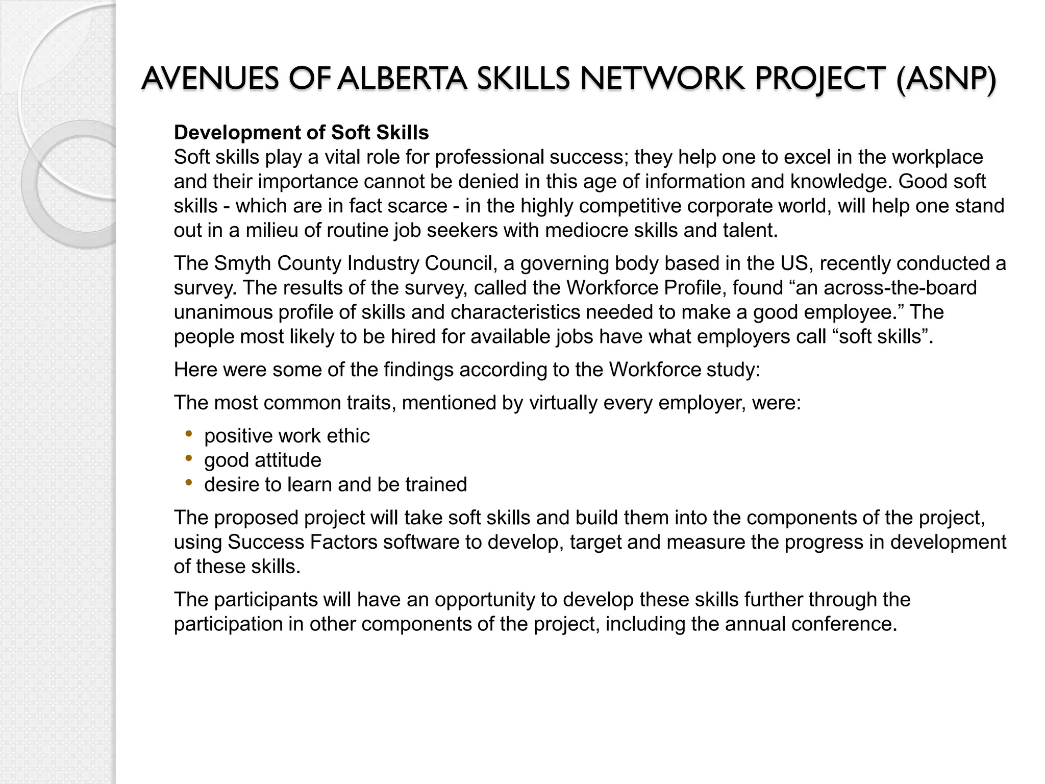AVENUES OF ALBERTA SKILLS NETWORK PROJECT (ASNP)
 Development of Soft Skills
 Soft skills play a vital role for professional success; they help one to excel in the workplace
 and their importance cannot be denied in this age of information and knowledge. Good soft
 skills - which are in fact scarce - in the highly competitive corporate world, will help one stand
 out in a milieu of routine job seekers with mediocre skills and talent.
 The Smyth County Industry Council, a governing body based in the US, recently conducted a
 survey. The results of the survey, called the Workforce Profile, found “an across-the-board
 unanimous profile of skills and characteristics needed to make a good employee.” The
 people most likely to be hired for available jobs have what employers call “soft skills”.
 Here were some of the findings according to the Workforce study:
 The most common traits, mentioned by virtually every employer, were:
  • positive work ethic
  • good attitude
  • desire to learn and be trained
 The proposed project will take soft skills and build them into the components of the project,
 using Success Factors software to develop, target and measure the progress in development
 of these skills.
 The participants will have an opportunity to develop these skills further through the
 participation in other components of the project, including the annual conference.
 