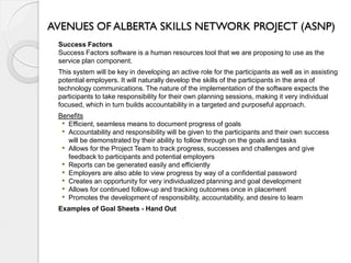 AVENUES OF ALBERTA SKILLS NETWORK PROJECT (ASNP)
 Success Factors
 Success Factors software is a human resources tool that we are proposing to use as the
 service plan component.
 This system will be key in developing an active role for the participants as well as in assisting
 potential employers. It will naturally develop the skills of the participants in the area of
 technology communications. The nature of the implementation of the software expects the
 participants to take responsibility for their own planning sessions, making it very individual
 focused, which in turn builds accountability in a targeted and purposeful approach.
 Benefits
  • Efficient, seamless means to document progress of goals
  • Accountability and responsibility will be given to the participants and their own success
    will be demonstrated by their ability to follow through on the goals and tasks
  • Allows for the Project Team to track progress, successes and challenges and give
    feedback to participants and potential employers
  • Reports can be generated easily and efficiently
  • Employers are also able to view progress by way of a confidential password
  • Creates an opportunity for very individualized planning and goal development
  • Allows for continued follow-up and tracking outcomes once in placement
  • Promotes the development of responsibility, accountability, and desire to learn
 Examples of Goal Sheets - Hand Out
 
