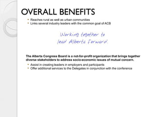 OVERALL BENEFITS
  • Reaches rural as well as urban communities
  • Links several industry leaders with the common goal of ACB




 The Alberta Congress Board is a not-for-profit organization that brings together
 diverse stakeholders to address socio-economic issues of mutual concern.
  • Assist in creating leaders in employers and participants
  • Offer additional services to the Delegates in conjunction with the conference
 