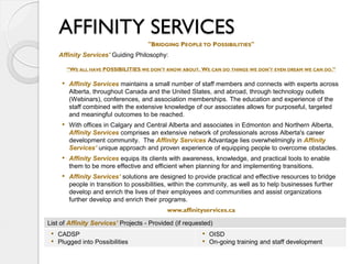 AFFINITY SERVICES
                                     "BRIDGING PEOPLE TO POSSIBILITIES"
    Affinity Services' Guiding Philosophy:

       “WE ALL HAVE POSSIBILITIES WE DON'T KNOW ABOUT. WE CAN DO THINGS WE DON'T EVEN DREAM WE CAN DO.”

     • Affinity Services maintains a small number of staff members and connects with experts across
       Alberta, throughout Canada and the United States, and abroad, through technology outlets
       (Webinars), conferences, and association memberships. The education and experience of the
       staff combined with the extensive knowledge of our associates allows for purposeful, targeted
       and meaningful outcomes to be reached.
     • With offices in Calgary and Central Alberta and associates in Edmonton and Northern Alberta,
       Affinity Services comprises an extensive network of professionals across Alberta's career
       development community. The Affinity Services Advantage lies overwhelmingly in Affinity
       Services’ unique approach and proven experience of equipping people to overcome obstacles.
     • Affinity Services equips its clients with awareness, knowledge, and practical tools to enable
       them to be more effective and efficient when planning for and implementing transitions.
     • Affinity Services’ solutions are designed to provide practical and effective resources to bridge
       people in transition to possibilities, within the community, as well as to help businesses further
       develop and enrich the lives of their employees and communities and assist organizations
       further develop and enrich their programs.
                                            www.affinityservices.ca

List of Affinity Services’ Projects - Provided (if requested)
 • CADSP                                                 • OISD
 • Plugged into Possibilities                            • On-going training and staff development
 