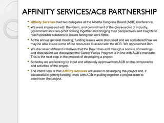 AFFINITY SERVICES/ACB PARTNERSHIP
 •   Affinity Services had two delegates at the Alberta Congress Board (ACB) Conference.
 •   We were impressed with the forum, and commitment of the cross-sector of industry,
     government and non-profit coming together and bringing their perspectives and insights to
     reach possible solutions to issues facing our work force.
 •   At the annual general meeting, funding issues were discussed and we considered how we
     may be able to use some of our resources to assist with the ACB. We approached Don.
 •   We discussed different initiatives that the Board has and through a serious of meetings
     and discussions we discovered the Career Focus Program is in line with ACB’s mandate.
     This is the next step in the process of developing a project.
 •   So today we are looking for input and ultimately approval from ACB on the components
     and activities of the project.
 •   The intent here is that Affinity Services will assist in developing the project and, if
     successful in getting funding, work with ACB in pulling together a project team to
     administer the project.
 