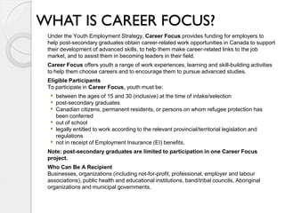 WHAT IS CAREER FOCUS?
 Under the Youth Employment Strategy, Career Focus provides funding for employers to
 help post-secondary graduates obtain career-related work opportunities in Canada to support
 their development of advanced skills, to help them make career-related links to the job
 market, and to assist them in becoming leaders in their field.
 Career Focus offers youth a range of work experiences, learning and skill-building activities
 to help them choose careers and to encourage them to pursue advanced studies.
 Eligible Participants
 To participate in Career Focus, youth must be:
  • between the ages of 15 and 30 (inclusive) at the time of intake/selection
  • post-secondary graduates
  • Canadian citizens, permanent residents, or persons on whom refugee protection has
      been conferred
  •   out of school
  •   legally entitled to work according to the relevant provincial/territorial legislation and
      regulations
  •   not in receipt of Employment Insurance (EI) benefits.
 Note: post-secondary graduates are limited to participation in one Career Focus
 project.
 Who Can Be A Recipient
 Businesses, organizations (including not-for-profit, professional, employer and labour
 associations), public health and educational institutions, band/tribal councils, Aboriginal
 organizations and municipal governments.
 