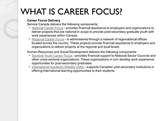 WHAT IS CAREER FOCUS?
 Career Focus Delivery
 Service Canada delivers the following components:
  • National Career Focus - provides financial assistance to employers and organizations to
    deliver projects that are national in scope to provide post-secondary graduate youth with
    work experiences within Canada.
  • Regional Career Focus - is administered through a network of regional/local offices
    located across the country. These projects provide financial assistance to employers and
    organizations to deliver projects at the regional and local levels.
 Human Resources and Social Development delivers the following components:
  • Sectoral Youth Career Focus - provides financial support to National Sector Councils and
    other cross-sectoral organizations. These organizations in turn develop work experience
    opportunities for post-secondary graduates.
  • International Academic Mobility (IAM) - supports Canadian post secondary institutions in
    offering international learning opportunities to their students.
 