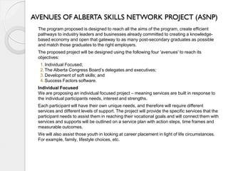 AVENUES OF ALBERTA SKILLS NETWORK PROJECT (ASNP)
 The program proposed is designed to reach all the aims of the program, create efficient
 pathways to industry leaders and businesses already committed to creating a knowledge-
 based economy and open that gateway to as many post-secondary graduates as possible
 and match those graduates to the right employers.
 The proposed project will be designed using the following four 'avenues' to reach its
 objectives:
  1. Individual Focused;
  2. The Alberta Congress Board’s delegates and executives;
  3. Development of soft skills; and
  4. Success Factors software.
 Individual Focused
 We are proposing an individual focused project – meaning services are built in response to
 the individual participants needs, interest and strengths.
 Each participant will have their own unique needs, and therefore will require different
 services and different levels of support. The project will provide the specific services that the
 participant needs to assist them in reaching their vocational goals and will connect them with
 services and supports will be outlined on a service plan with action steps, time frames and
 measurable outcomes.
 We will also assist those youth in looking at career placement in light of life circumstances.
 For example, family, lifestyle choices, etc.
 
