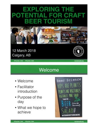 tourismcafe.org@Tourism_Cafe #Tourism_Cafe
EXPLORING THE
POTENTIAL FOR CRAFT
BEER TOURISM
12 March 2018
Calgary, AB
tourismcafe.org@Tourism_Cafe #Tourism_Cafe
Welcome
• Welcome
• Facilitator
introduction
• Purpose of the
day
• What we hope to
achieve
 
