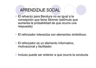 APRENDIZAJE SOCIAL
 El refuerzo para Bandura no es igual a la
  concepción que tiene Skinner (estímulo que
  aumenta la probabilidad de que ocurra una
  respuesta)

 El reforzador interactúa con elementos simbólicos.

 El reforzador es un elemento informativo,
  motivacional y facilitador.

 Incluso puede ser anterior a que ocurra la conducta
 