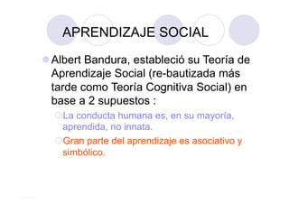 APRENDIZAJE SOCIAL
 Albert Bandura, estableció su Teoría de
  Aprendizaje Social (re-bautizada más
  tarde como Teoría Cognitiva Social) en
  base a 2 supuestos :
    a conducta humana es, en su mayoría,
   L
   aprendida, no innata.
    ran parte del aprendizaje es asociativo y
   G
   simbólico.
 