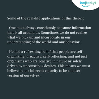 Some of the real-life applications of this theory:
-One must always consciously consume information
that is all around us. Sometimes we do not realize
what we pick up and incorporate in our
understanding of the world and our behavior.
-He had a refreshing belief that people are self-
organizing, proactive, self-reflecting, and not just
organisms who are reactive in nature or solely
driven by unconscious desires. This means we must
believe in our inherent capacity to be a better
version of ourselves.
 