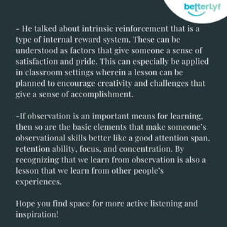 - He talked about intrinsic reinforcement that is a
type of internal reward system. These can be
understood as factors that give someone a sense of
satisfaction and pride. This can especially be applied
in classroom settings wherein a lesson can be
planned to encourage creativity and challenges that
give a sense of accomplishment.
-If observation is an important means for learning,
then so are the basic elements that make someone’s
observational skills better like a good attention span,
retention ability, focus, and concentration. By
recognizing that we learn from observation is also a
lesson that we learn from other people’s
experiences.
Hope you find space for more active listening and
inspiration!
 