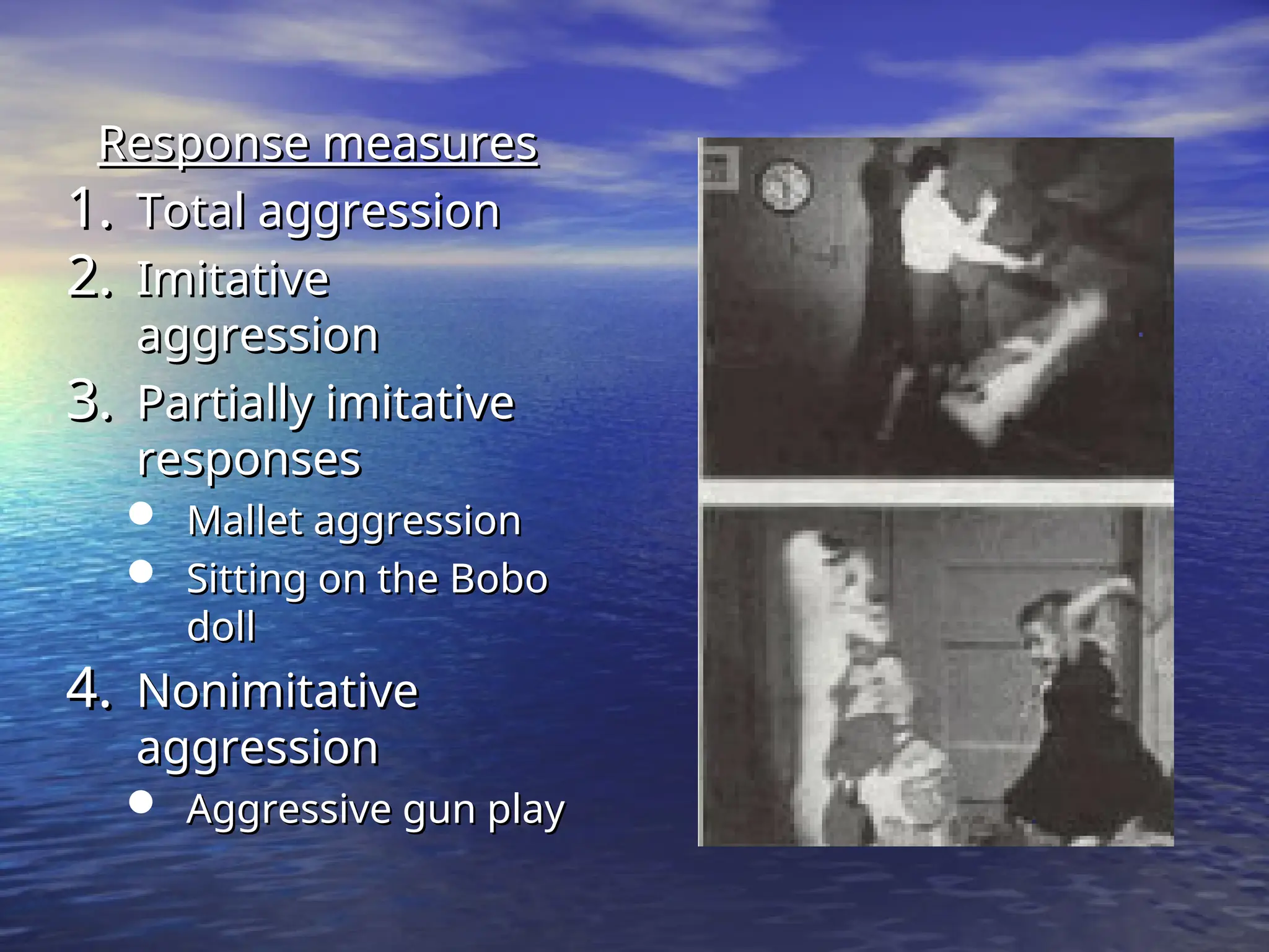Response measures
Response measures
1.
1. Total aggression
Total aggression
2.
2. Imitative
Imitative
aggression
aggression
3.
3. Partially imitative
Partially imitative
responses
responses
 Mallet aggression
Mallet aggression
 Sitting on the Bobo
Sitting on the Bobo
doll
doll
4.
4. Nonimitative
Nonimitative
aggression
aggression
 Aggressive gun play
Aggressive gun play
 