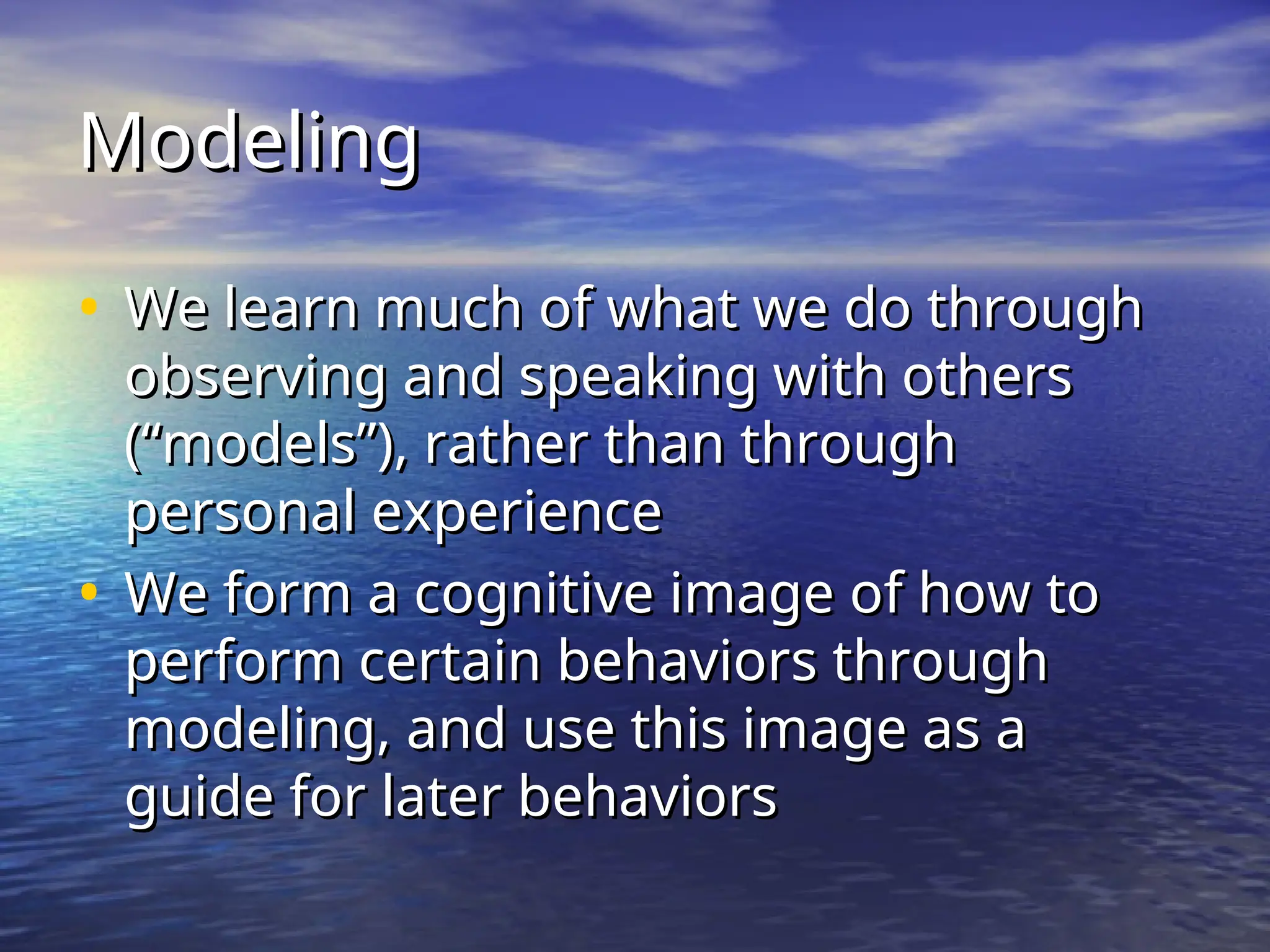 Modeling
Modeling
• We learn much of what we do through
We learn much of what we do through
observing and speaking with others
observing and speaking with others
(“models”), rather than through
(“models”), rather than through
personal experience
personal experience
• We form a cognitive image of how to
We form a cognitive image of how to
perform certain behaviors through
perform certain behaviors through
modeling, and use this image as a
modeling, and use this image as a
guide for later behaviors
guide for later behaviors
 