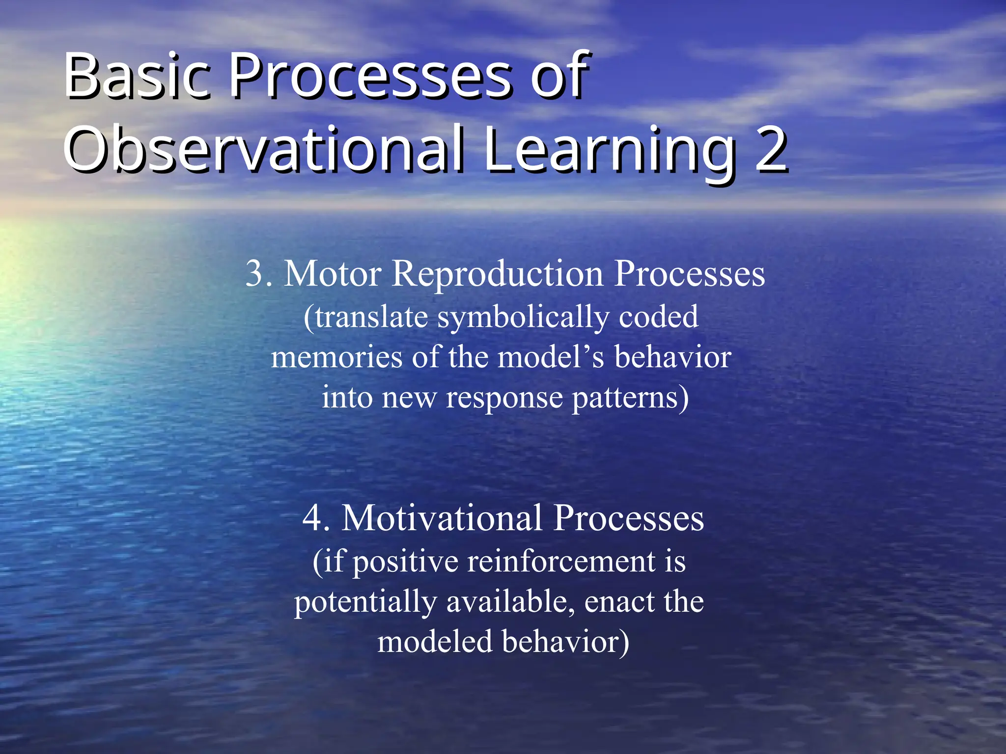 Basic Processes of
Basic Processes of
Observational Learning 2
Observational Learning 2
3. Motor Reproduction Processes
(translate symbolically coded
memories of the model’s behavior
into new response patterns)
4. Motivational Processes
(if positive reinforcement is
potentially available, enact the
modeled behavior)
 