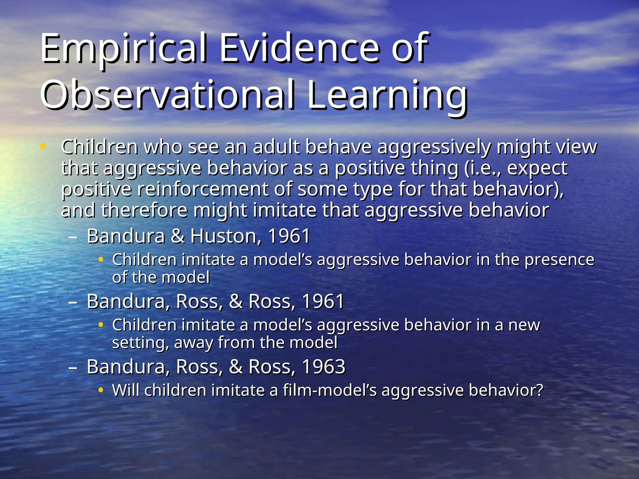 Empirical Evidence of
Empirical Evidence of
Observational Learning
Observational Learning
• Children who see an adult behave aggressively might view
Children who see an adult behave aggressively might view
that aggressive behavior as a positive thing (i.e., expect
that aggressive behavior as a positive thing (i.e., expect
positive reinforcement of some type for that behavior),
positive reinforcement of some type for that behavior),
and therefore might imitate that aggressive behavior
and therefore might imitate that aggressive behavior
– Bandura & Huston, 1961
Bandura & Huston, 1961
• Children imitate a model’s aggressive behavior in the presence
Children imitate a model’s aggressive behavior in the presence
of the model
of the model
– Bandura, Ross, & Ross, 1961
Bandura, Ross, & Ross, 1961
• Children imitate a model’s aggressive behavior in a new
Children imitate a model’s aggressive behavior in a new
setting, away from the model
setting, away from the model
– Bandura, Ross, & Ross, 1963
Bandura, Ross, & Ross, 1963
• Will children imitate a film-model’s aggressive behavior?
Will children imitate a film-model’s aggressive behavior?
 