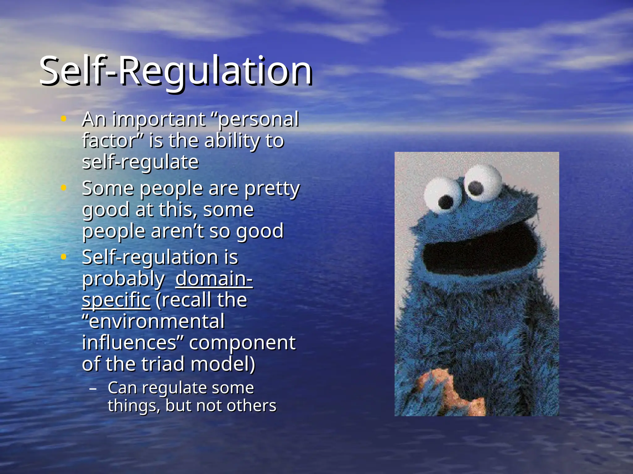 Self-Regulation
Self-Regulation
• An important “personal
An important “personal
factor” is the ability to
factor” is the ability to
self-regulate
self-regulate
• Some people are pretty
Some people are pretty
good at this, some
good at this, some
people aren’t so good
people aren’t so good
• Self-regulation is
Self-regulation is
probably
probably domain-
domain-
specific
specific (recall the
(recall the
“environmental
“environmental
influences” component
influences” component
of the triad model)
of the triad model)
– Can regulate some
Can regulate some
things, but not others
things, but not others
 