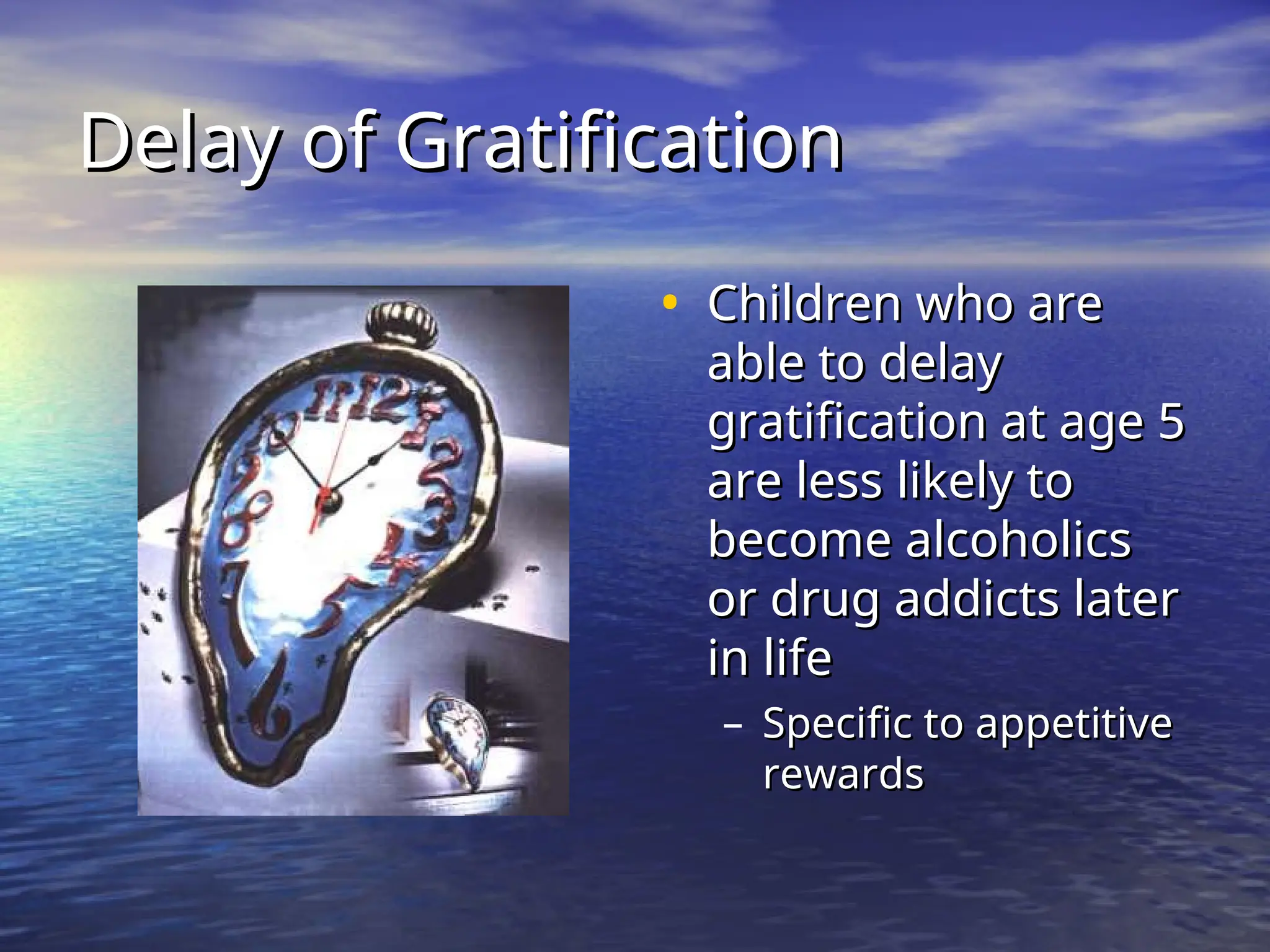 Delay of Gratification
Delay of Gratification
• Children who are
Children who are
able to delay
able to delay
gratification at age 5
gratification at age 5
are less likely to
are less likely to
become alcoholics
become alcoholics
or drug addicts later
or drug addicts later
in life
in life
– Specific to appetitive
Specific to appetitive
rewards
rewards
 