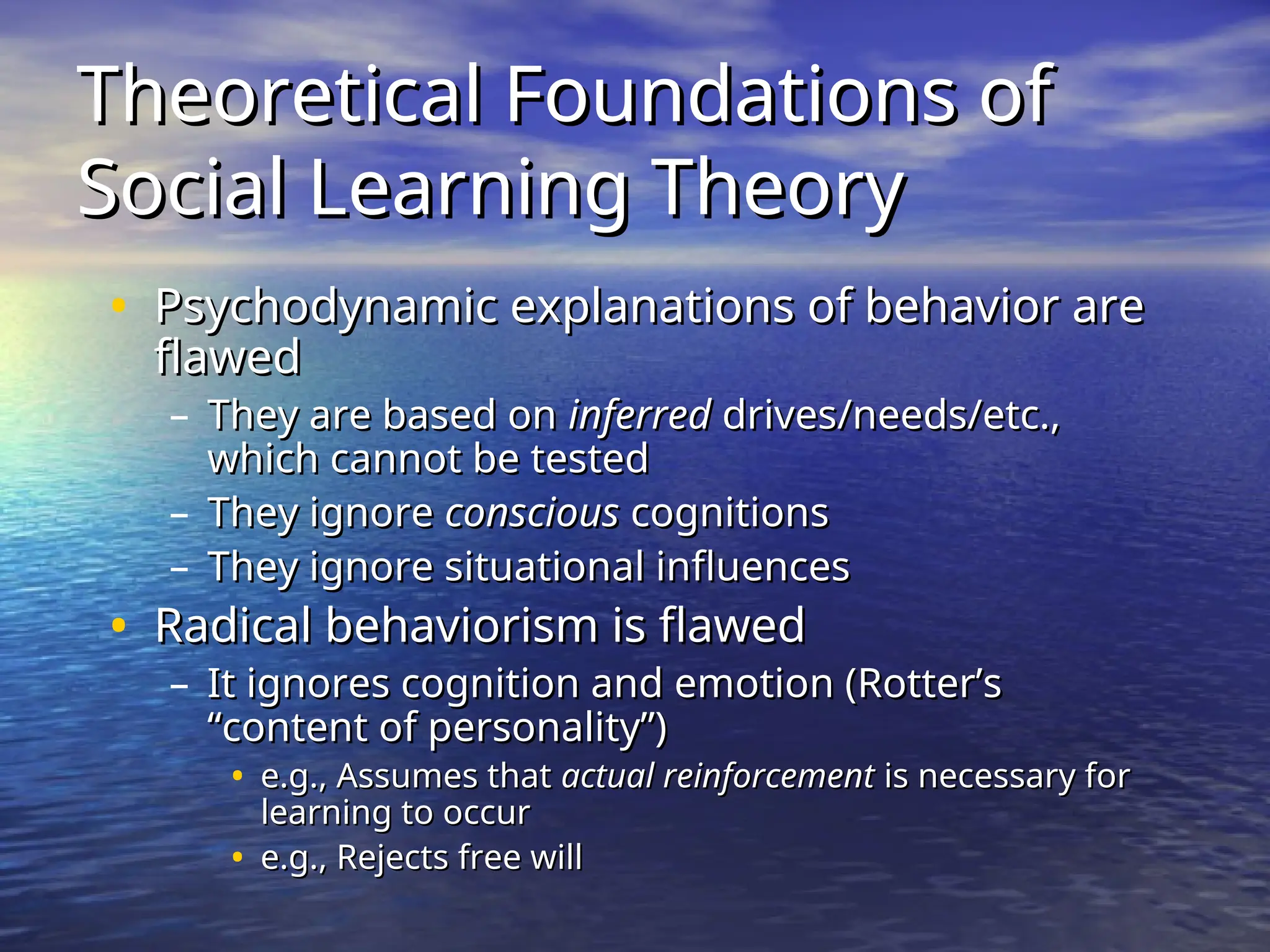 Theoretical Foundations of
Theoretical Foundations of
Social Learning Theory
Social Learning Theory
• Psychodynamic explanations of behavior are
Psychodynamic explanations of behavior are
flawed
flawed
– They are based on
They are based on inferred
inferred drives/needs/etc.,
drives/needs/etc.,
which cannot be tested
which cannot be tested
– They ignore
They ignore conscious
conscious cognitions
cognitions
– They ignore situational influences
They ignore situational influences
• Radical behaviorism is flawed
Radical behaviorism is flawed
– It ignores cognition and emotion (Rotter’s
It ignores cognition and emotion (Rotter’s
“content of personality”)
“content of personality”)
• e.g., Assumes that
e.g., Assumes that actual reinforcement
actual reinforcement is necessary for
is necessary for
learning to occur
learning to occur
• e.g., Rejects free will
e.g., Rejects free will
 
