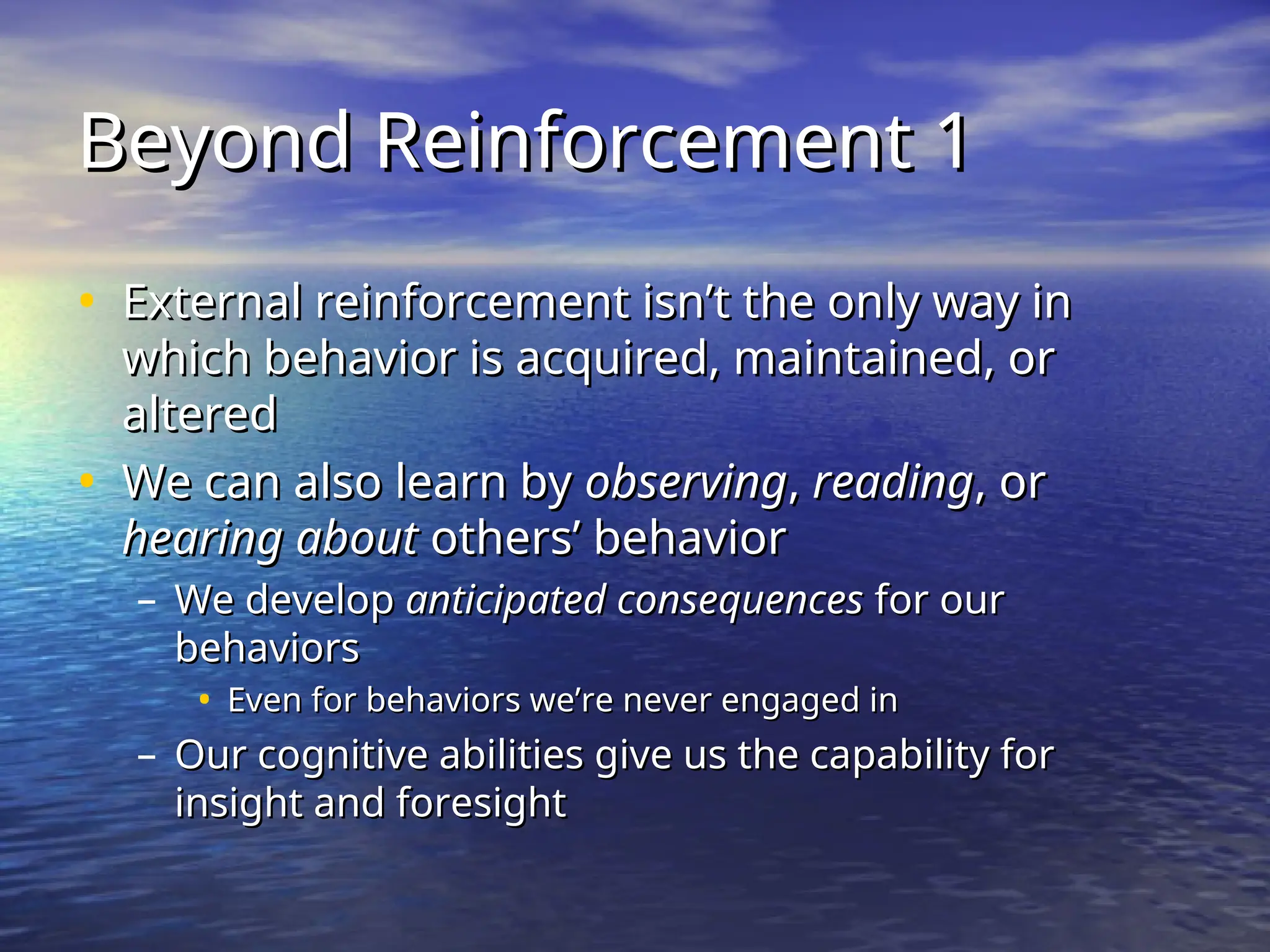 Beyond Reinforcement 1
Beyond Reinforcement 1
• External reinforcement isn’t the only way in
External reinforcement isn’t the only way in
which behavior is acquired, maintained, or
which behavior is acquired, maintained, or
altered
altered
• We can also learn by
We can also learn by observing
observing,
, reading
reading, or
, or
hearing about
hearing about others’ behavior
others’ behavior
– We develop
We develop anticipated consequences
anticipated consequences for our
for our
behaviors
behaviors
• Even for behaviors we’re never engaged in
Even for behaviors we’re never engaged in
– Our cognitive abilities give us the capability for
Our cognitive abilities give us the capability for
insight and foresight
insight and foresight
 