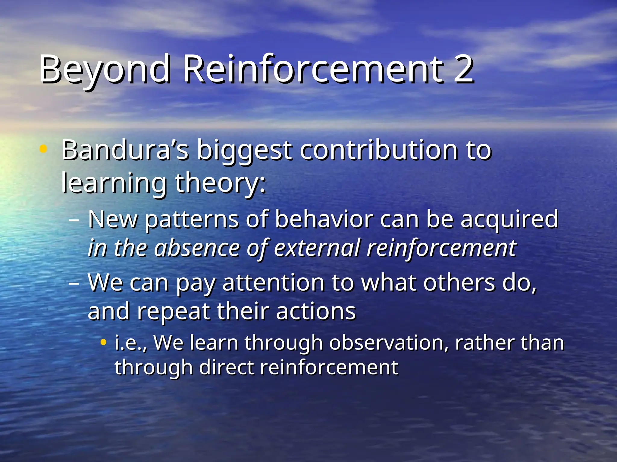 Beyond Reinforcement 2
Beyond Reinforcement 2
• Bandura’s biggest contribution to
Bandura’s biggest contribution to
learning theory:
learning theory:
– New patterns of behavior can be acquired
New patterns of behavior can be acquired
in the
in the absence of external reinforcement
absence of external reinforcement
– We can pay attention to what others do,
We can pay attention to what others do,
and repeat their actions
and repeat their actions
• i.e., We learn through observation, rather than
i.e., We learn through observation, rather than
through direct reinforcement
through direct reinforcement
 