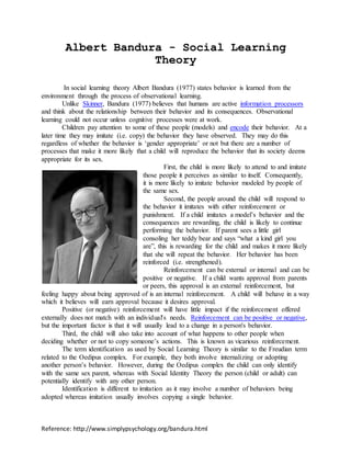 Reference: http://www.simplypsychology.org/bandura.html
Albert Bandura - Social Learning
Theory
In social learning theory Albert Bandura (1977) states behavior is learned from the
environment through the process of observational learning.
Unlike Skinner, Bandura (1977) believes that humans are active information processors
and think about the relationship between their behavior and its consequences. Observational
learning could not occur unless cognitive processes were at work.
Children pay attention to some of these people (models) and encode their behavior. At a
later time they may imitate (i.e. copy) the behavior they have observed. They may do this
regardless of whether the behavior is ‘gender appropriate’ or not but there are a number of
processes that make it more likely that a child will reproduce the behavior that its society deems
appropriate for its sex.
First, the child is more likely to attend to and imitate
those people it perceives as similar to itself. Consequently,
it is more likely to imitate behavior modeled by people of
the same sex.
Second, the people around the child will respond to
the behavior it imitates with either reinforcement or
punishment. If a child imitates a model’s behavior and the
consequences are rewarding, the child is likely to continue
performing the behavior. If parent sees a little girl
consoling her teddy bear and says “what a kind girl you
are”, this is rewarding for the child and makes it more likely
that she will repeat the behavior. Her behavior has been
reinforced (i.e. strengthened).
Reinforcement can be external or internal and can be
positive or negative. If a child wants approval from parents
or peers, this approval is an external reinforcement, but
feeling happy about being approved of is an internal reinforcement. A child will behave in a way
which it believes will earn approval because it desires approval.
Positive (or negative) reinforcement will have little impact if the reinforcement offered
externally does not match with an individual's needs. Reinforcement can be positive or negative,
but the important factor is that it will usually lead to a change in a person's behavior.
Third, the child will also take into account of what happens to other people when
deciding whether or not to copy someone’s actions. This is known as vicarious reinforcement.
The term identification as used by Social Learning Theory is similar to the Freudian term
related to the Oedipus complex. For example, they both involve internalizing or adopting
another person’s behavior. However, during the Oedipus complex the child can only identify
with the same sex parent, whereas with Social Identity Theory the person (child or adult) can
potentially identify with any other person.
Identification is different to imitation as it may involve a number of behaviors being
adopted whereas imitation usually involves copying a single behavior.
 