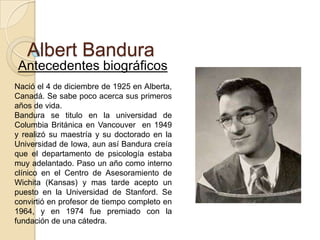 Albert Bandura
Antecedentes biográficos
Nació el 4 de diciembre de 1925 en Alberta,
Canadá. Se sabe poco acerca sus primeros
años de vida.
Bandura se titulo en la universidad de
Columbia Británica en Vancouver en 1949
y realizó su maestría y su doctorado en la
Universidad de Iowa, aun así Bandura creía
que el departamento de psicología estaba
muy adelantado. Paso un año como interno
clínico en el Centro de Asesoramiento de
Wichita (Kansas) y mas tarde acepto un
puesto en la Universidad de Stanford. Se
convirtió en profesor de tiempo completo en
1964, y en 1974 fue premiado con la
fundación de una cátedra.

 