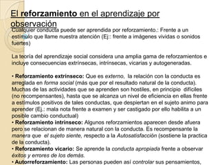 El reforzamiento en el aprendizaje por
observación

Cualquier conducta puede ser aprendida por reforzamiento.: Frente a un
estímulo que llame nuestra atención (Ej:: frente a imágenes vividas o sonidos
fuertes)
La teoría del aprendizaje social considera una amplia gama de reforzamientos e
incluye consecuencias extrínsecas, intrínsecas, vicarias y autogeneradas.
• Reforzamiento extrínseco: Que es externo, la relación con la conducta es
arreglada en forma social (más que por el resultado natural de la conducta).
Muchas de las actividades que se aprenden son hostiles, en principio difíciles
(no recompensantes), hasta que se alcanza un nivel de eficiencia en ellas frente
a estímulos positivos de tales conductas, que despiertan en el sujeto animo para
aprender (Ej.: mala nota frente a examen y ser castigado por ello habilita a un
posible cambio conductual)
• Reforzamiento intrínseco: Algunos reforzamientos aparecen desde afuera
pero se relacionan de manera natural con la conducta. Es recompensante la
manera que el sujeto siente, respecto a la Autosatisfacción (sostiene la practica
de la conducta).
• Reforzamiento vicario: Se aprende la conducta apropiada frente a observar
éxitos y errores de los demás.
• Autorreforzamiento: Las personas pueden así controlar sus pensamientos,

 