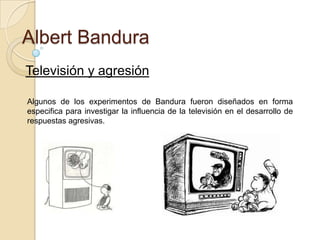 Albert Bandura
Televisión y agresión
Algunos de los experimentos de Bandura fueron diseñados en forma
especifica para investigar la influencia de la televisión en el desarrollo de
respuestas agresivas.

 