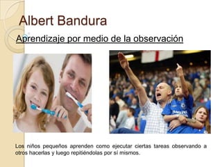 Albert Bandura
Aprendizaje por medio de la observación

Los niños pequeños aprenden como ejecutar ciertas tareas observando a
otros hacerlas y luego repitiéndolas por sí mismos.

 