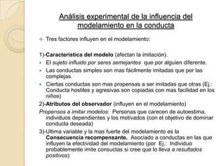 Análisis experimental de la influencia del
modelamiento en la conducta


Tres factores influyen en el modelamiento:

1)-Característica del modelo (afectan la imitación).
 El sujeto influido por seres semejantes que por alguien diferente.
 Las conductas simples son mas fácilmente imitadas que por las
complejas.
 Ciertas conductas son mas propensas a ser imitadas que otras (Ej.:
Conducta hostiles y agresivas son copiadas con mas facilidad en los
niños)
2)-Atributos del observador (influyen en el modelamiento)
Propensos a imitar modelos: Personas que carecen de autoestima,
individuos dependientes y los motivados (con el objetivo de dominar
conducta deseada)
3)-Ultima variable y la mas fuerte del modelamiento es la
Consecuencia recompensante. Asociado a conductas en las que
influyen la efectividad del modelamiento (por Ej.: Individuo
probablemente imite consuctas si cree que lo lleva a resultados
positivos)

 