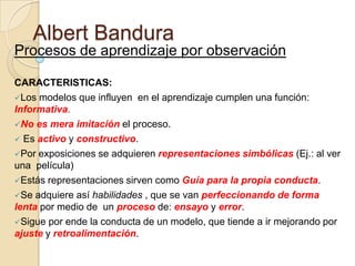 Albert Bandura
Procesos de aprendizaje por observación
CARACTERISTICAS:
Los modelos que influyen en el aprendizaje cumplen una función:
Informativa.
No es mera imitación el proceso.
 Es activo y constructivo.
Por exposiciones se adquieren representaciones simbólicas (Ej.: al ver
una película)
Estás representaciones sirven como Guía para la propia conducta.
Se adquiere así habilidades , que se van perfeccionando de forma
lenta por medio de un proceso de: ensayo y error.
Sigue por ende la conducta de un modelo, que tiende a ir mejorando por
ajuste y retroalimentación.

 