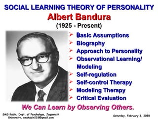 SOCIAL LEARNING THEORY OF PERSONALITYSOCIAL LEARNING THEORY OF PERSONALITY
Albert BanduraAlbert Bandura
(1925 - Present)(1925 - Present)
We Can Learn by Observing Others.We Can Learn by Observing Others.
 BBasic Assumptionsasic Assumptions
 BiographyBiography
 Approach to PersonalityApproach to Personality
 Observational Learning/Observational Learning/
ModelingModeling
 Self-regulationSelf-regulation
 Self-control TherapySelf-control Therapy
 Modeling TherapyModeling Therapy
 Critical EvaluationCritical Evaluation
Saturday, February 3, 2018Saturday, February 3, 2018SMS Kabir, Dept. of Psychology, JagannathSMS Kabir, Dept. of Psychology, Jagannath
University, smskabir218@gmail.comUniversity, smskabir218@gmail.com
1
 