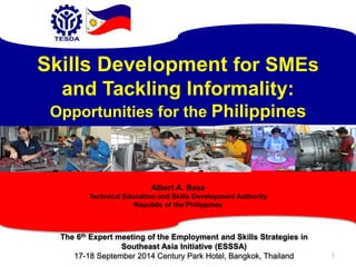 1 
Skills Development for SMEs 
and Tackling Informality: 
Opportunities for the Philippines 
Albert A. Basa 
Technical Education and Skills Development Authority 
Republic of the Philippines 
The 6th Expert meeting of the Employment and Skills Strategies in 
Southeast Asia Initiative (ESSSA) 
17-18 September 2014 Century Park Hotel, Bangkok, Thailand 
 