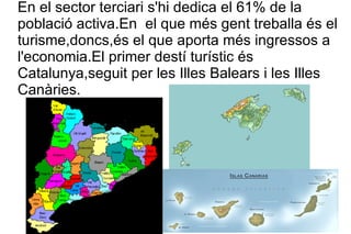 En el sector terciari s'hi dedica el 61% de la població activa.En  el que més gent treballa és el turisme,doncs,és el que aporta més ingressos a l'economia.El primer destí turístic és Catalunya,seguit per les Illes Balears i les Illes Canàries. 