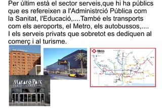 Per últim està el sector serveis,que hi ha públics que es refereixen a l'Administrció Pública com la Sanitat, l'Educació,....També els transports com els aeroports, el Metro, els autobussos,.... I els serveis privats que sobretot es dediquen al comerç i al turisme. 