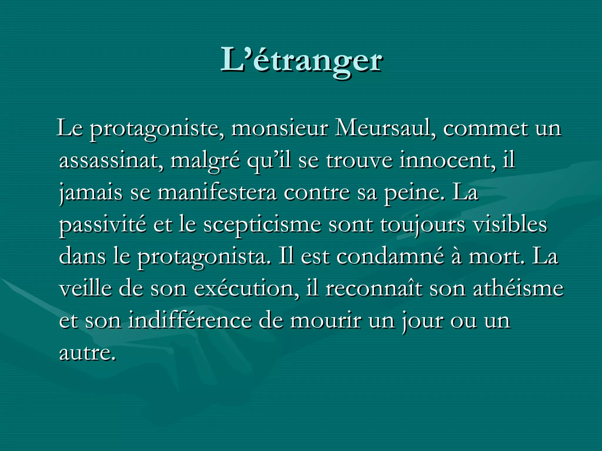 L’étranger Le protagoniste, monsieur Meursaul, commet un assassinat, malgré qu’il se trouve innocent, il jamais se manifestera contre sa peine. La passivité et le scepticisme sont toujours visibles dans le protagonista. Il est condamné à mort. La veille de son exécution, il reconnaît son athéisme et son indifférence de mourir un jour ou un autre. 